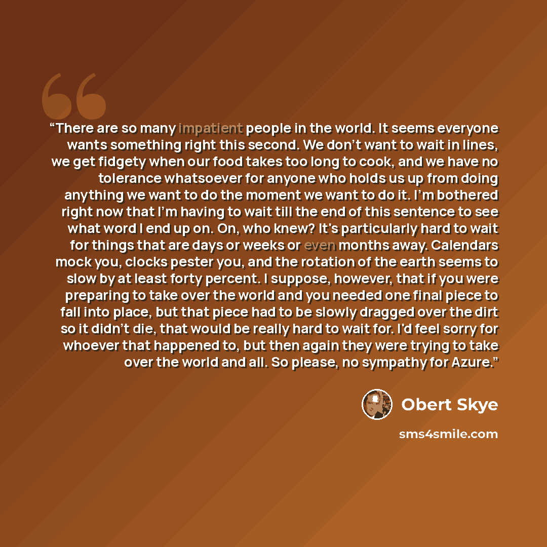 “There are so many impatient people in the world. It seems everyone wants something right this second. We don't want to wait in lines, we get fidgety when our food takes too long to cook, and we have no tolerance whatsoever for anyone who holds us up from doing anything we want to do the moment we…” quote by Obert Skye