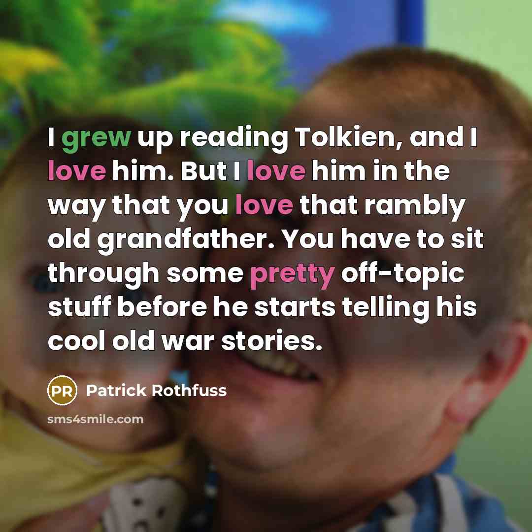 “I grew up reading Tolkien, and I love him. But I love him in the way that you love that rambly old grandfather. You have to sit through some pretty off-topic stuff before he starts telling his cool old war stories.” quote by Patrick Rothfuss