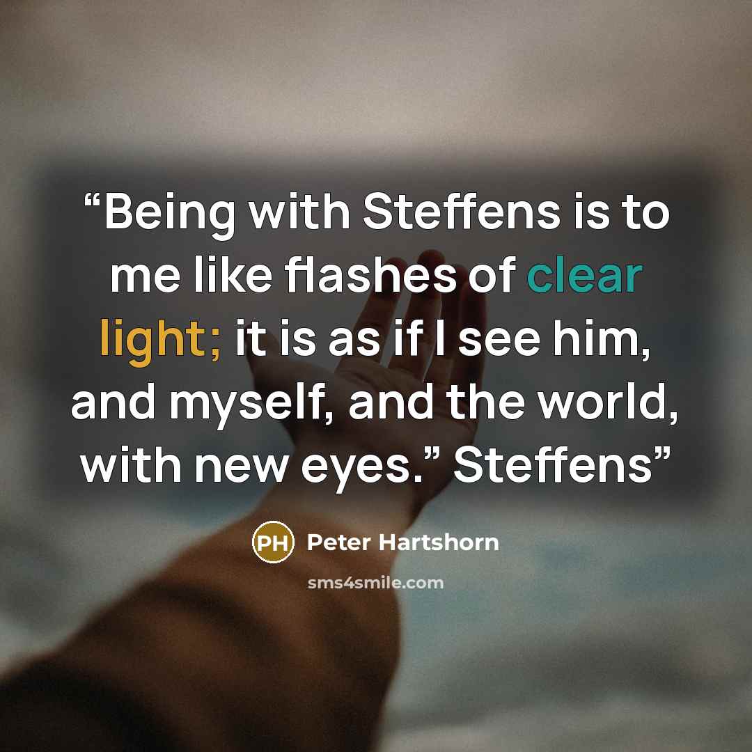 “Being with Steffens is to me like flashes of clear light; it is as if I see him, and myself, and the world, with new eyes.” Steffens” quote by Peter Hartshorn