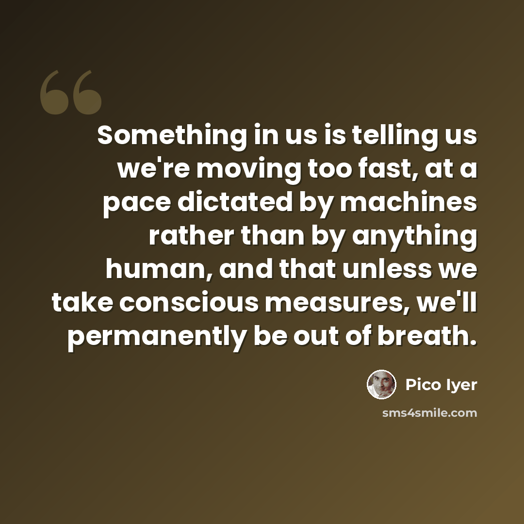 “Something in us is telling us we're moving too fast, at a pace dictated by machines rather than by anything human, and that unless we take conscious measures, we'll permanently be out of breath.” quote by Pico Iyer