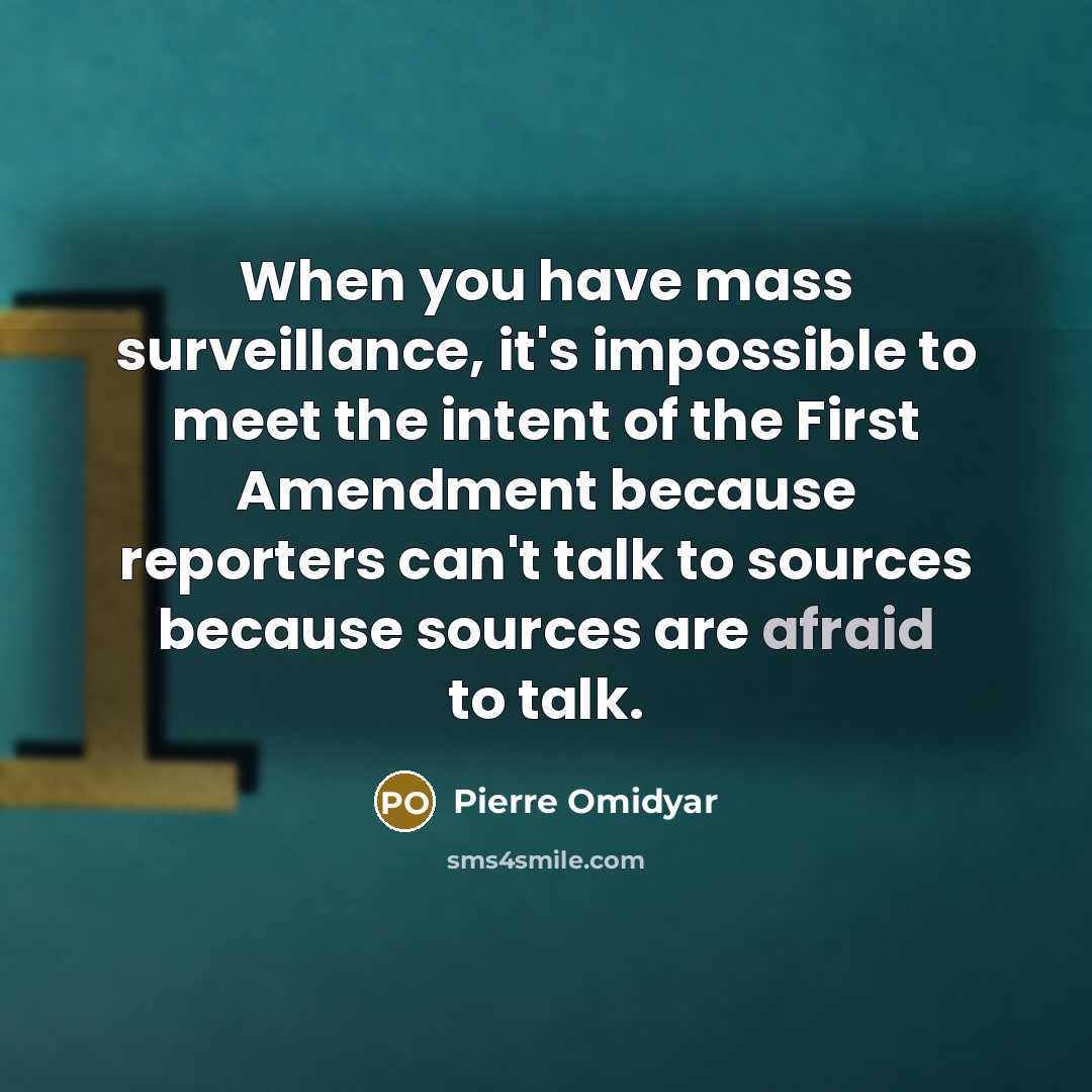 “When you have mass surveillance, it's impossible to meet the intent of the First Amendment because reporters can't talk to sources because sources are afraid to talk.” quote by Pierre Omidyar