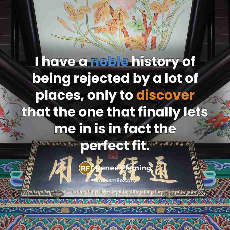 “I have a noble history of being rejected by a lot of places, only to discover that the one that finally lets me in is in fact the perfect fit.” quote by Renee Fleming