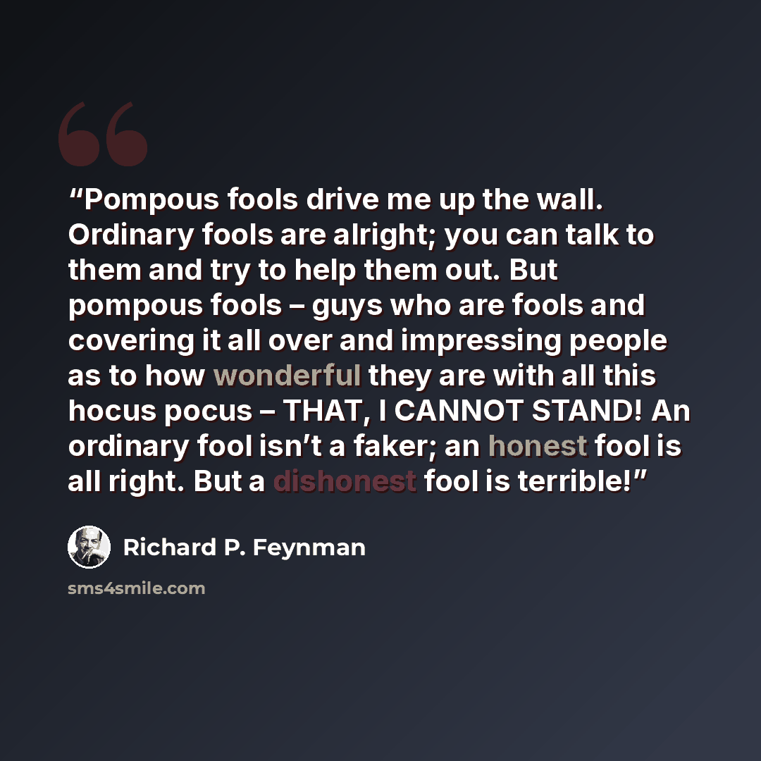 “Pompous fools drive me up the wall. Ordinary fools are alright; you can talk to them and try to help them out. But pompous fools – guys who are fools and covering it all over and impressing people as to how wonderful they are with all this hocus pocus – THAT, I CANNOT STAND! An ordinary fool isn’t…” quote by Richard P. Feynman
