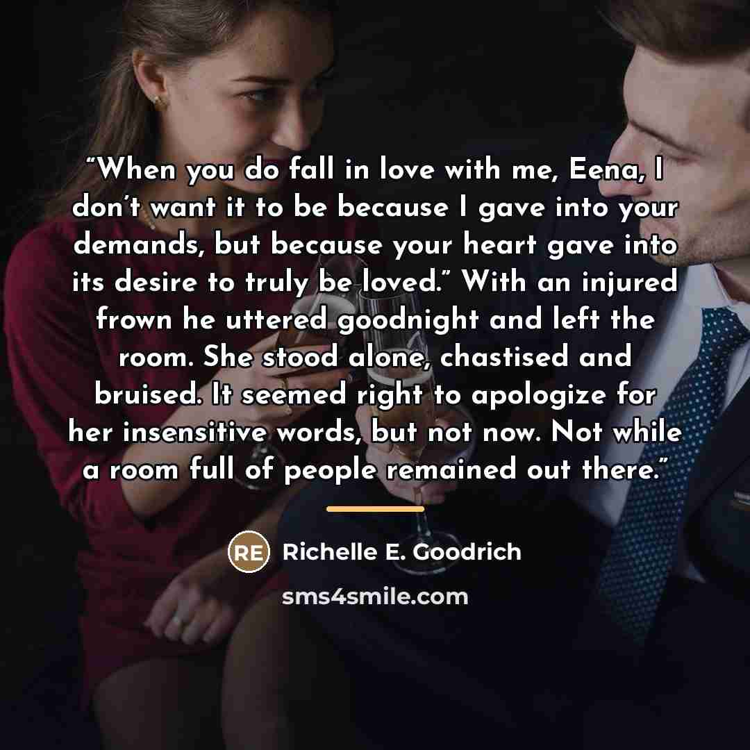 “When you do fall in love with me, Eena, I don’t want it to be because I gave into your demands, but because your heart gave into its desire to truly be loved.” With an injured frown he uttered goodnight and left the room. She stood alone, chastised and bruised. It seemed right to apologize for her…” quote by Richelle E. Goodrich