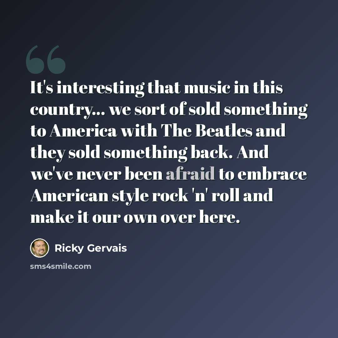 “It's interesting that music in this country... we sort of sold something to America with The Beatles and they sold something back. And we've never been afraid to embrace American style rock 'n' roll and make it our own over here.” quote by Ricky Gervais