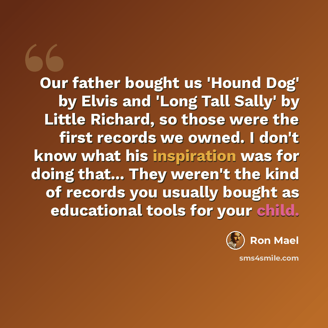 “Our father bought us 'Hound Dog' by Elvis and 'Long Tall Sally' by Little Richard, so those were the first records we owned. I don't know what his inspiration was for doing that... They weren't the kind of records you usually bought as educational tools for your child.” quote by Ron Mael