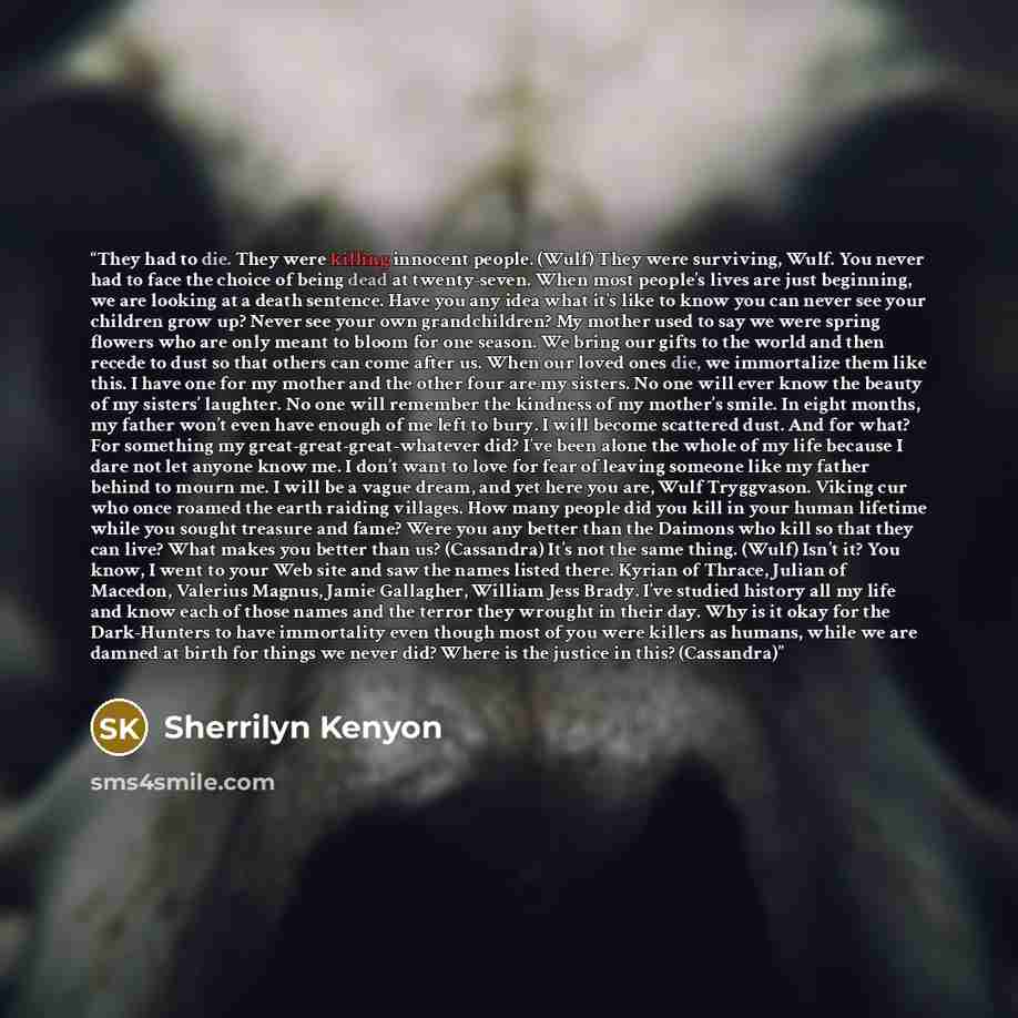 “They had to die. They were killing innocent people. (Wulf) They were surviving, Wulf. You never had to face the choice of being dead at twenty-seven. When most people’s lives are just beginning, we are looking at a death sentence. Have you any idea what it’s like to know you can never see your…” quote by Sherrilyn Kenyon