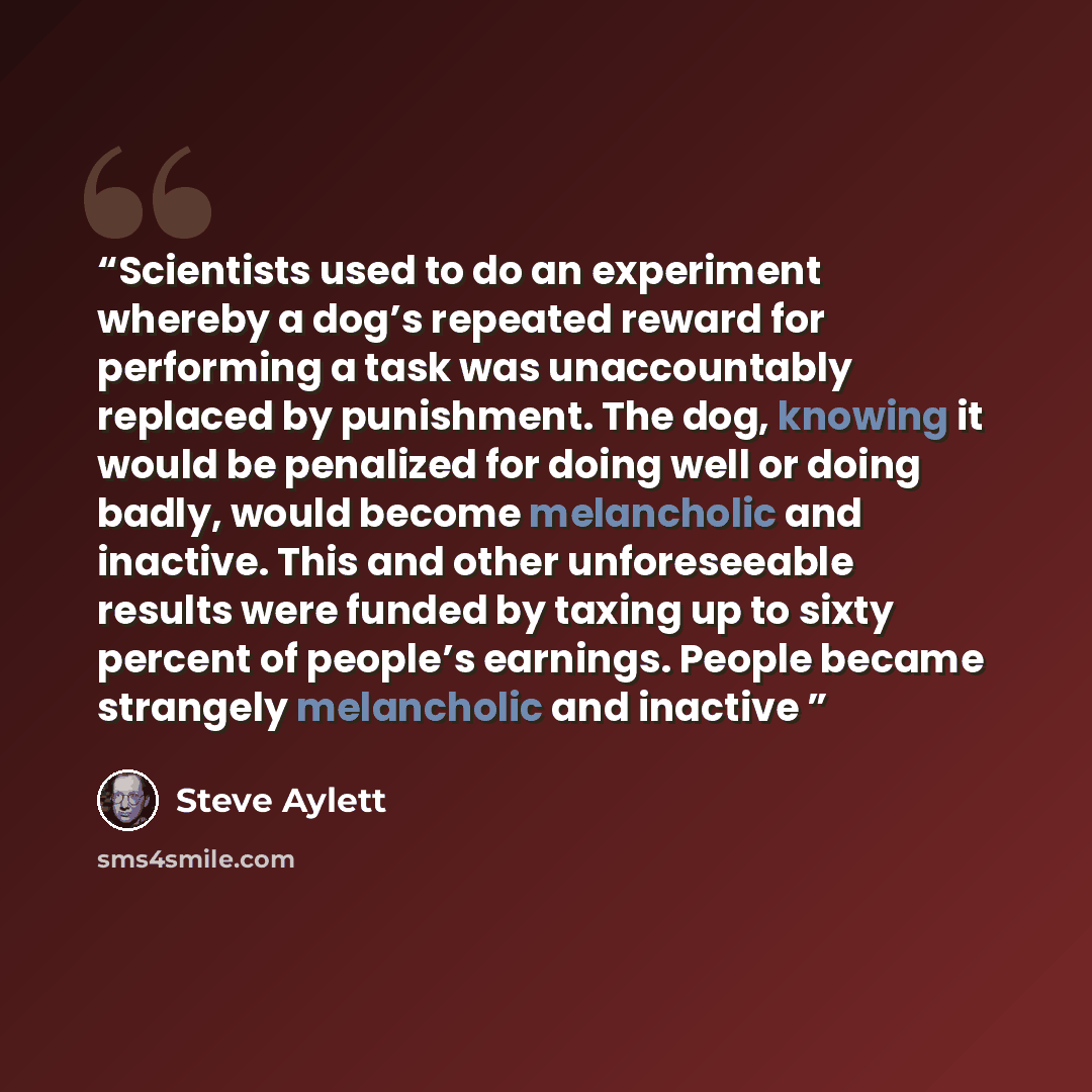 “Scientists used to do an experiment whereby a dog’s repeated reward for performing a task was unaccountably replaced by punishment. The dog, knowing it would be penalized for doing well or doing badly, would become melancholic and inactive. This and other unforeseeable results were funded by…” quote by Steve Aylett