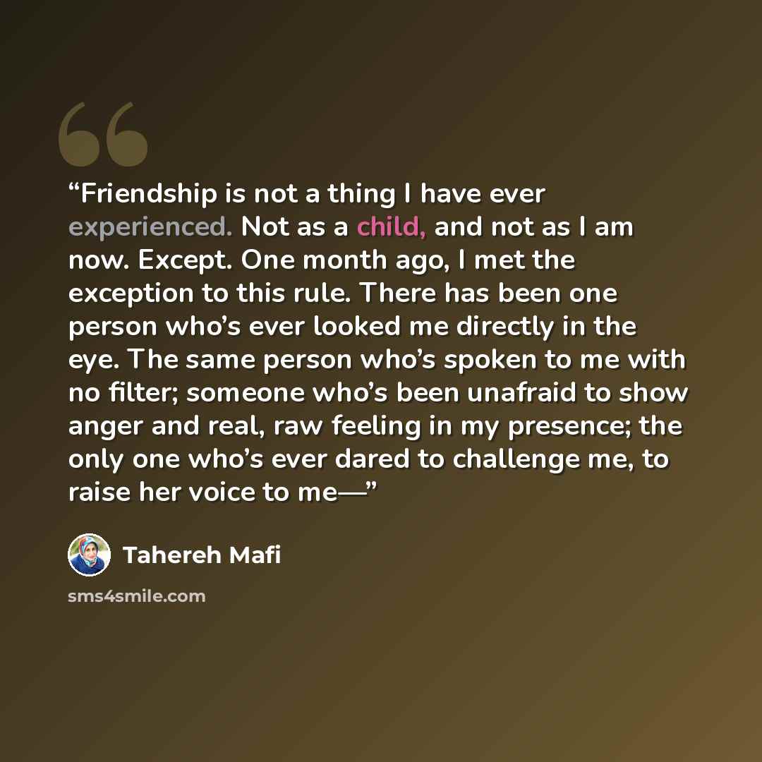 “Friendship is not a thing I have ever experienced. Not as a child, and not as I am now. Except. One month ago, I met the exception to this rule. There has been one person who’s ever looked me directly in the eye. The same person who’s spoken to me with no filter; someone who’s been unafraid to…” quote by Tahereh Mafi