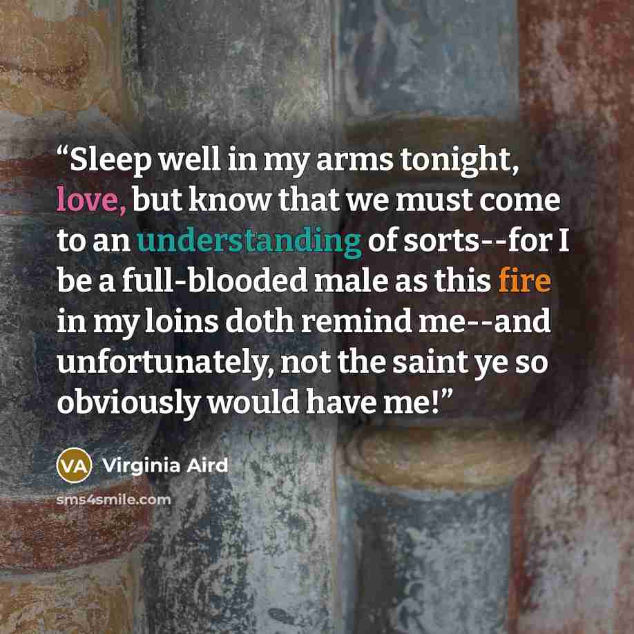“Sleep well in my arms tonight, love, but know that we must come to an understanding of sorts--for I be a full-blooded male as this fire in my loins doth remind me--and unfortunately, not the saint ye so obviously would have me!” quote by Virginia Aird