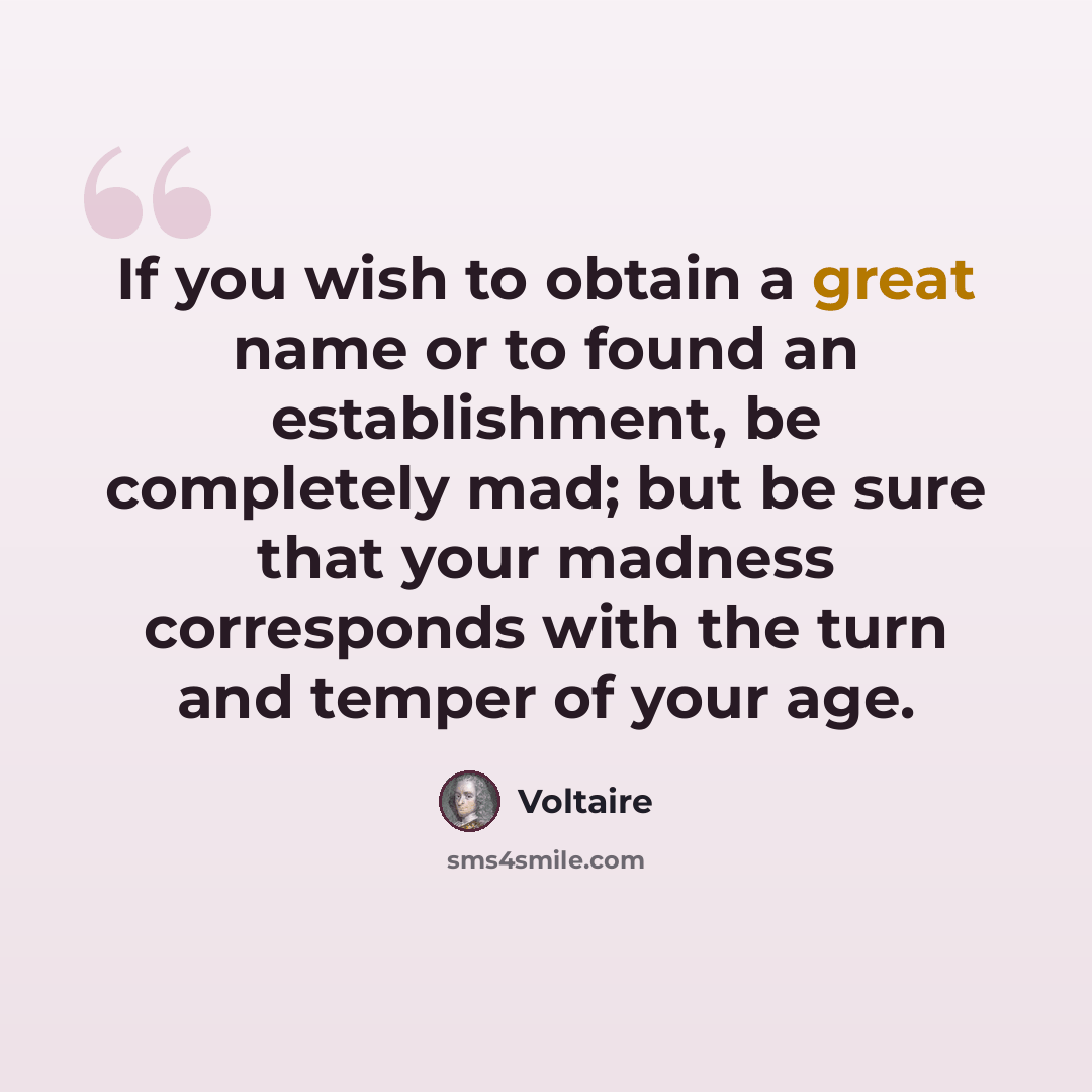 “If you wish to obtain a great name or to found an establishment, be completely mad; but be sure that your madness corresponds with the turn and temper of your age.” quote by Voltaire