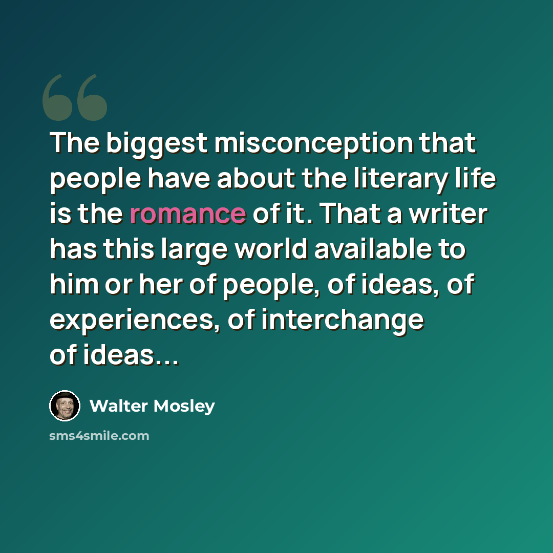 “The biggest misconception that people have about the literary life is the romance of it. That a writer has this large world available to him or her of people, of ideas, of experiences, of interchange of ideas...” quote by Walter Mosley