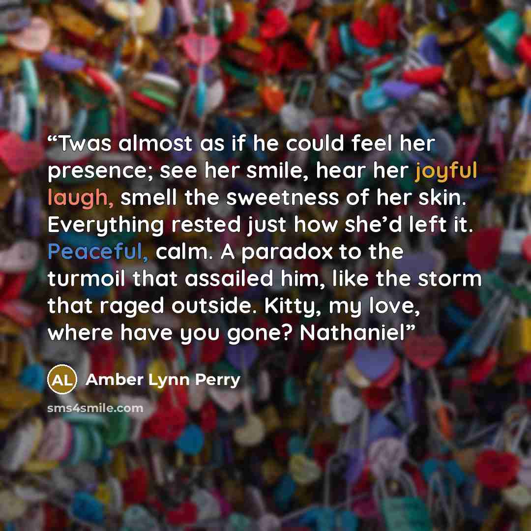 “Twas almost as if he could feel her presence; see her smile, hear her joyful laugh, smell the sweetness of her skin. Everything rested just how she’d left it. Peaceful, calm. A paradox to the turmoil that assailed him, like the storm that raged outside. Kitty, my love, where have you gone? Nathaniel” quote by Amber Lynn Perry