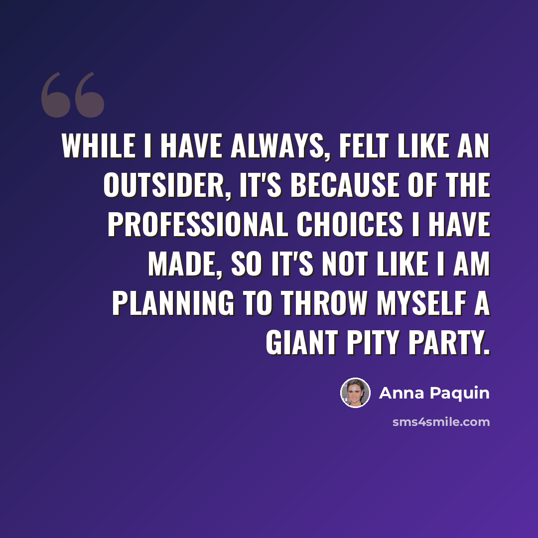 “While I have always, felt like an outsider, it's because of the professional choices I have made, so it's not like I am planning to throw myself a giant pity party.” quote by Anna Paquin