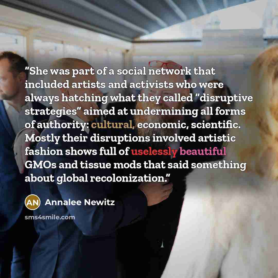 “She was part of a social network that included artists and activists who were always hatching what they called “disruptive strategies” aimed at undermining all forms of authority: cultural, economic, scientific. Mostly their disruptions involved artistic fashion shows full of uselessly beautiful…” quote by Annalee Newitz