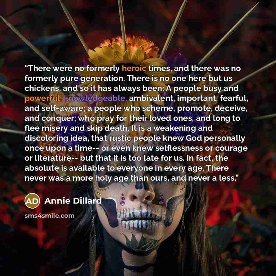 “There were no formerly heroic times, and there was no formerly pure generation. There is no one here but us chickens, and so it has always been: A people busy and powerful, knowledgeable, ambivalent, important, fearful, and self-aware; a people who scheme, promote, deceive, and conquer; who pray…” quote by Annie Dillard