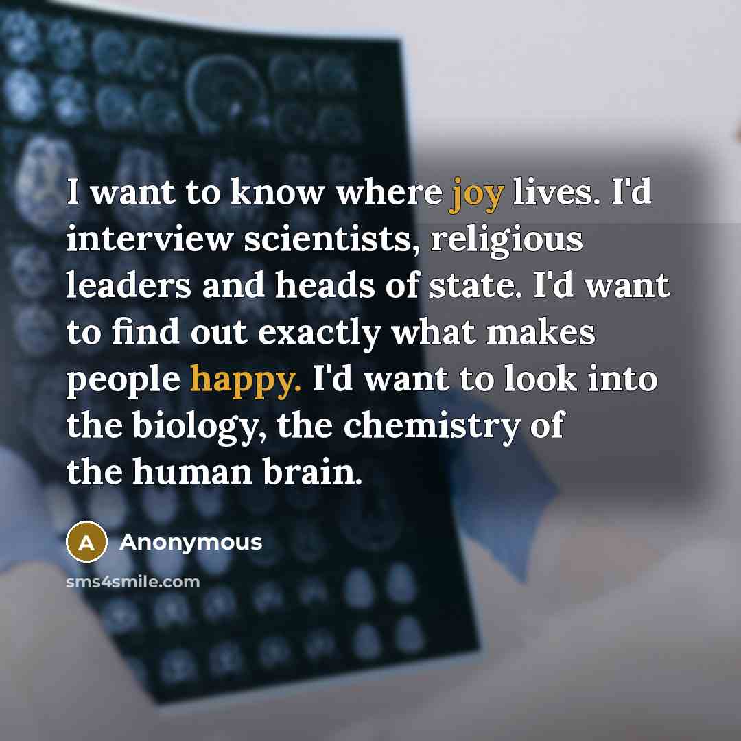 “I want to know where joy lives. I'd interview scientists, religious leaders and heads of state. I'd want to find out exactly what makes people happy. I'd want to look into the biology, the chemistry of the human brain.” quote by Anonymous