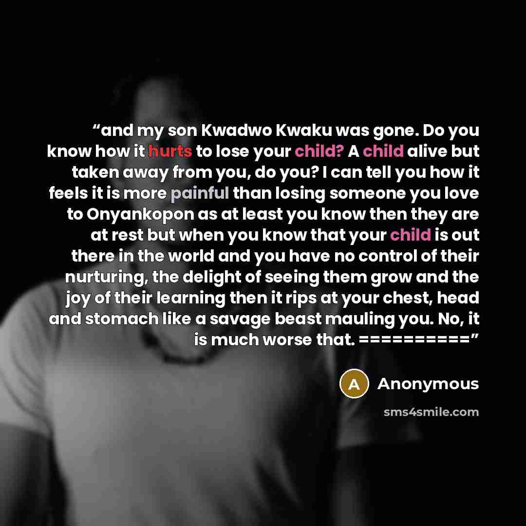 “and my son Kwadwo Kwaku was gone. Do you know how it hurts to lose your child? A child alive but taken away from you, do you? I can tell you how it feels it is more painful than losing someone you love to Onyankopon as at least you know then they are at rest but when you know that your child is…” quote by Anonymous