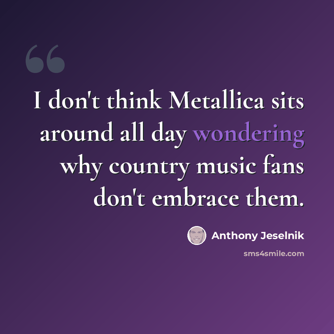 “I don't think Metallica sits around all day wondering why country music fans don't embrace them.” quote by Anthony Jeselnik