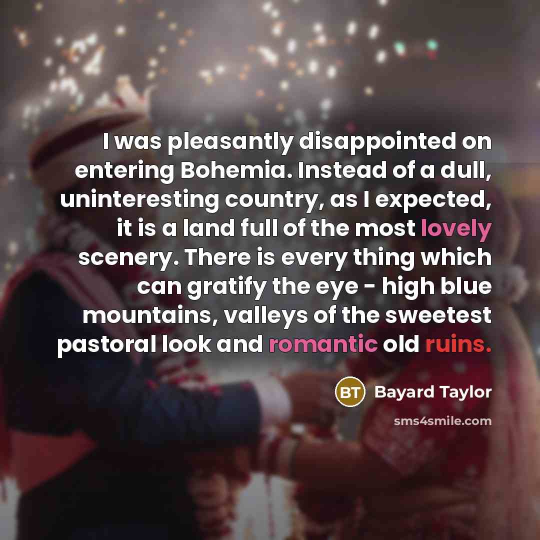 “I was pleasantly disappointed on entering Bohemia. Instead of a dull, uninteresting country, as I expected, it is a land full of the most lovely scenery. There is every thing which can gratify the eye - high blue mountains, valleys of the sweetest pastoral look and romantic old ruins.” quote by Bayard Taylor
