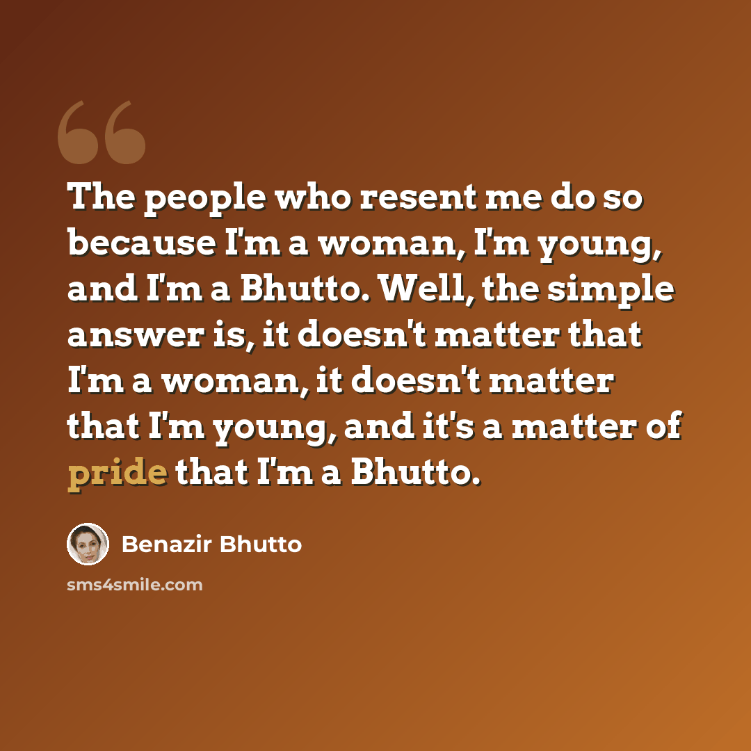 “The people who resent me do so because I'm a woman, I'm young, and I'm a Bhutto. Well, the simple answer is, it doesn't matter that I'm a woman, it doesn't matter that I'm young, and it's a matter of pride that I'm a Bhutto.” quote by Benazir Bhutto
