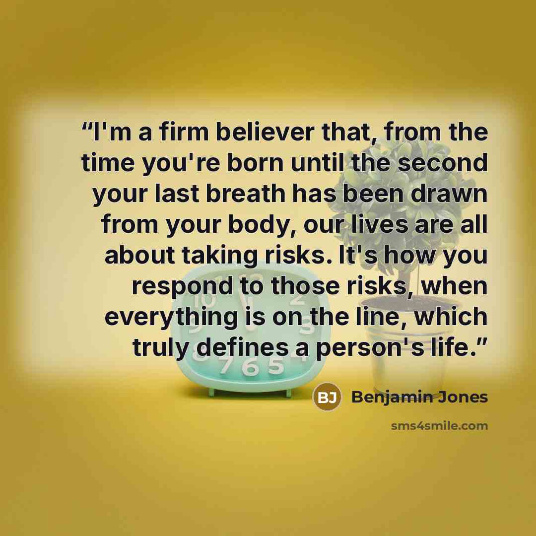“I'm a firm believer that, from the time you're born until the second your last breath has been drawn from your body, our lives are all about taking risks. It's how you respond to those risks, when everything is on the line, which truly defines a person's life.” quote by Benjamin Jones