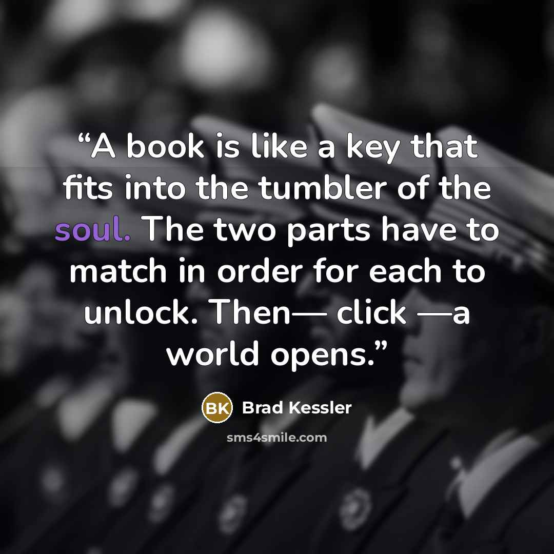 “A book is like a key that fits into the tumbler of the soul. The two parts have to match in order for each to unlock. Then— click —a world opens.” quote by Brad Kessler