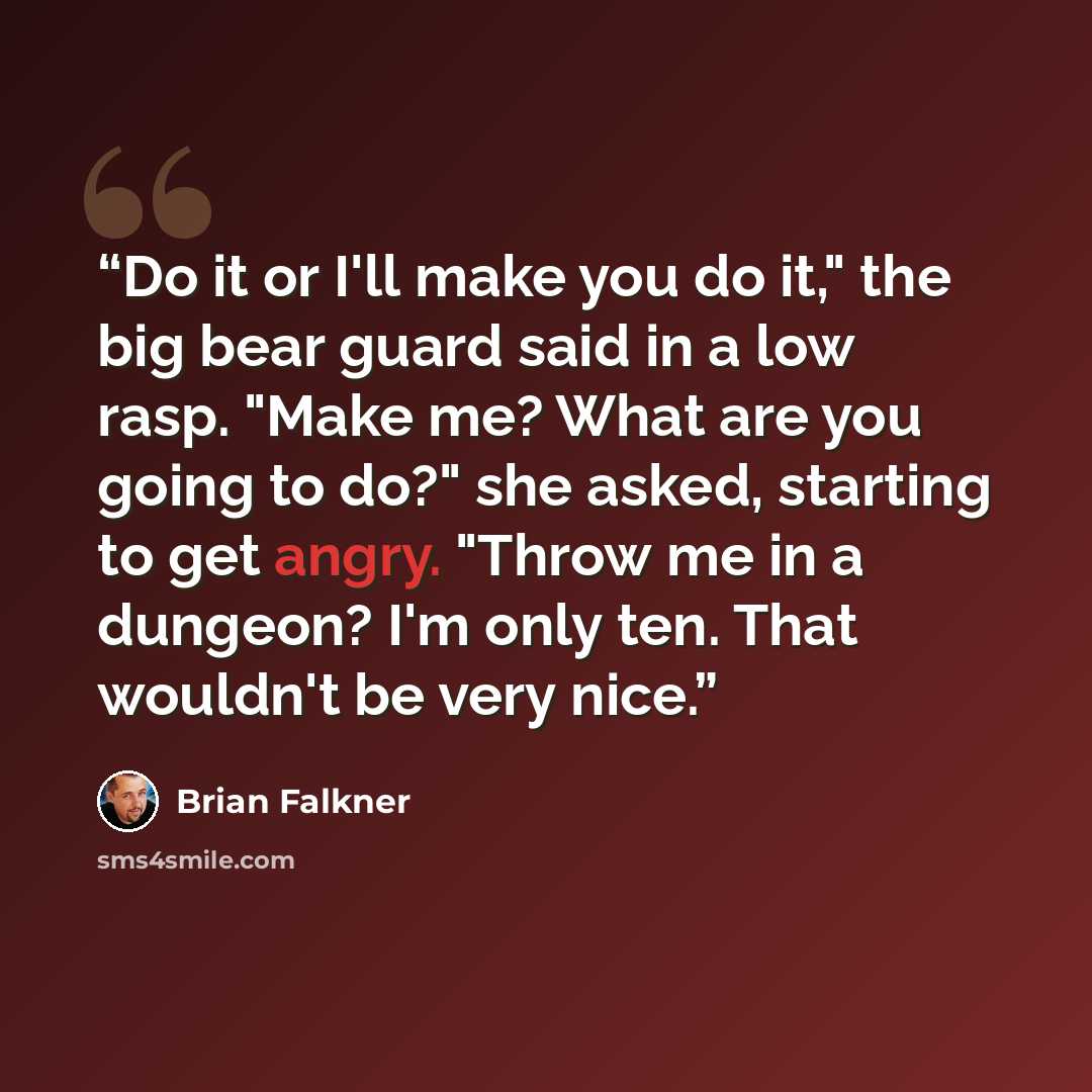 “Do it or I'll make you do it," the big bear guard said in a low rasp. "Make me? What are you going to do?" she asked, starting to get angry. "Throw me in a dungeon? I'm only ten. That wouldn't be very nice.” quote by Brian Falkner