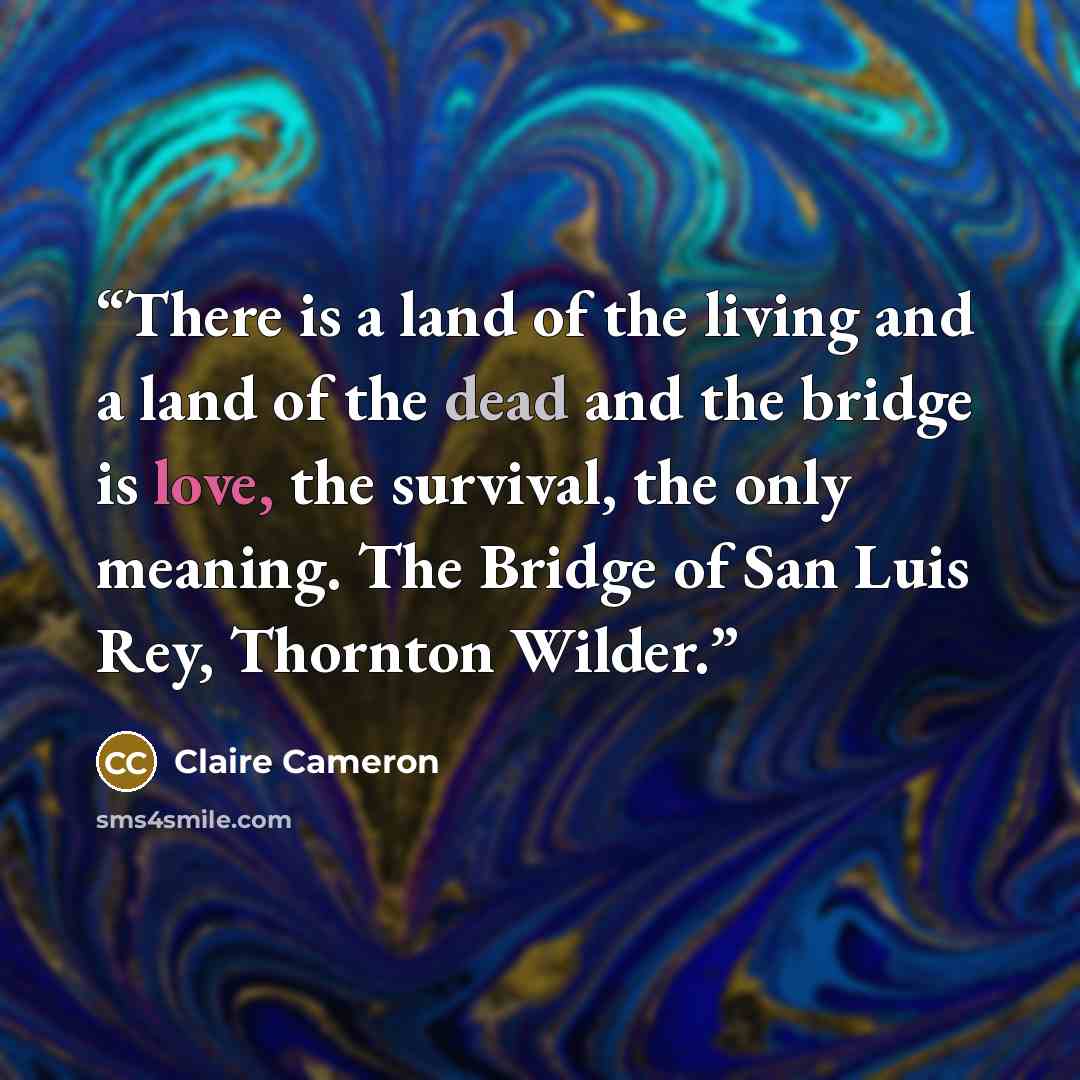 “There is a land of the living and a land of the dead and the bridge is love, the survival, the only meaning. The Bridge of San Luis Rey, Thornton Wilder.” quote by Claire Cameron