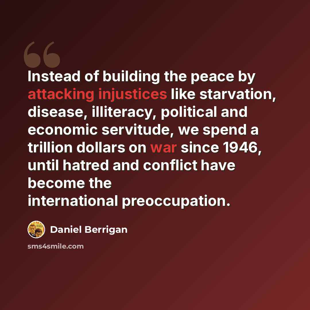 “Instead of building the peace by attacking injustices like starvation, disease, illiteracy, political and economic servitude, we spend a trillion dollars on war since 1946, until hatred and conflict have become the international preoccupation.” quote by Daniel Berrigan