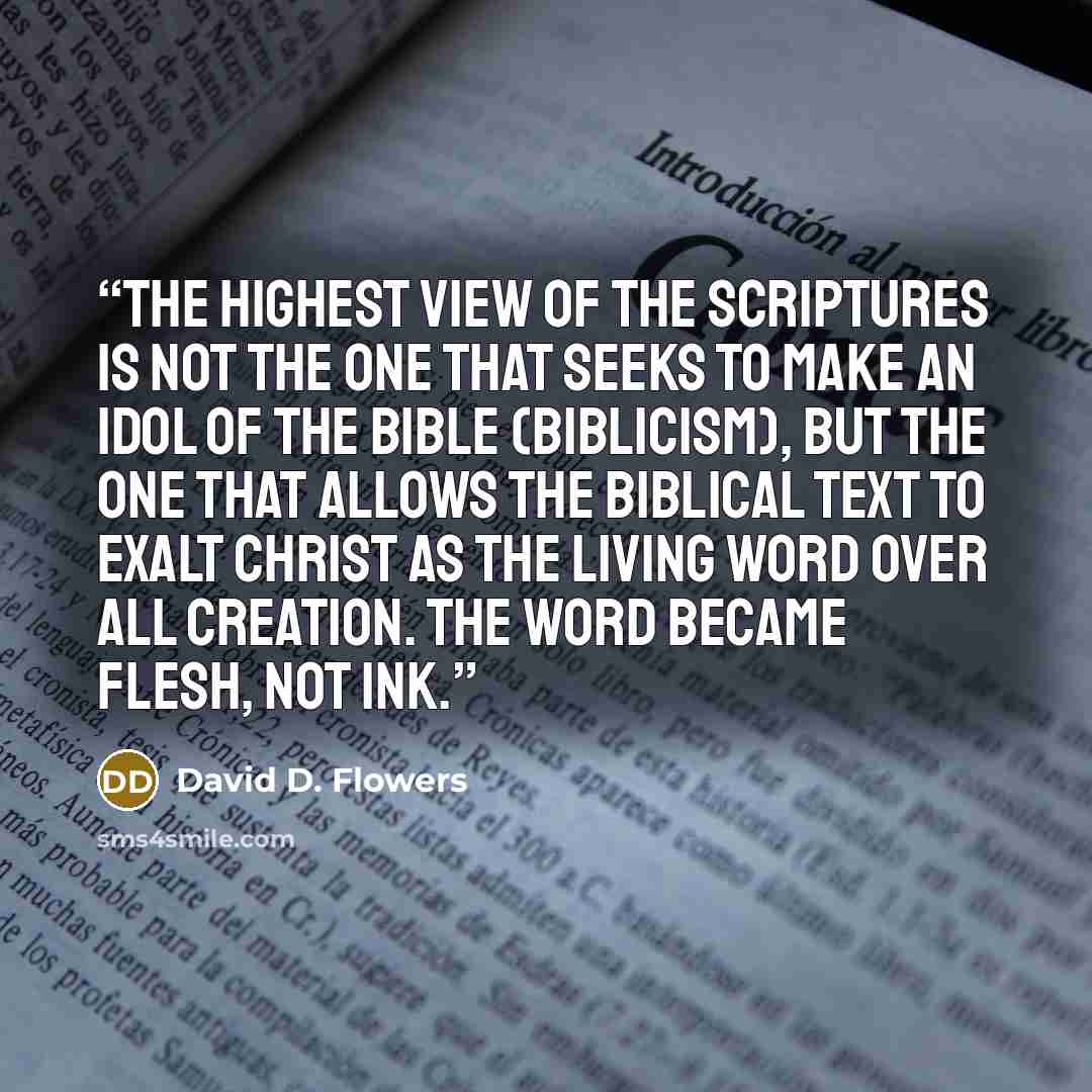“The highest view of the Scriptures is not the one that seeks to make an idol of the Bible (biblicism), but the one that allows the biblical text to exalt Christ as the living Word over all creation. The Word became flesh, not ink.” quote by David D. Flowers