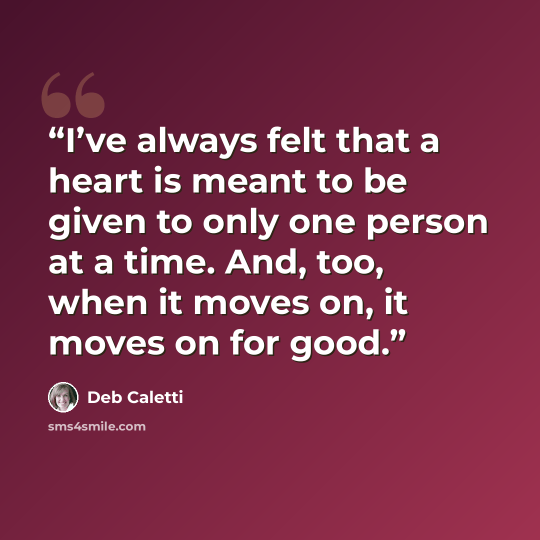 “I’ve always felt that a heart is meant to be given to only one person at a time. And, too, when it moves on, it moves on for good.” quote by Deb Caletti