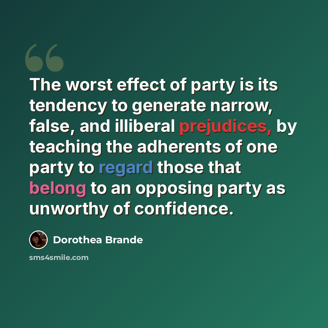 “The worst effect of party is its tendency to generate narrow, false, and illiberal prejudices, by teaching the adherents of one party to regard those that belong to an opposing party as unworthy of confidence.” quote by Dorothea Brande