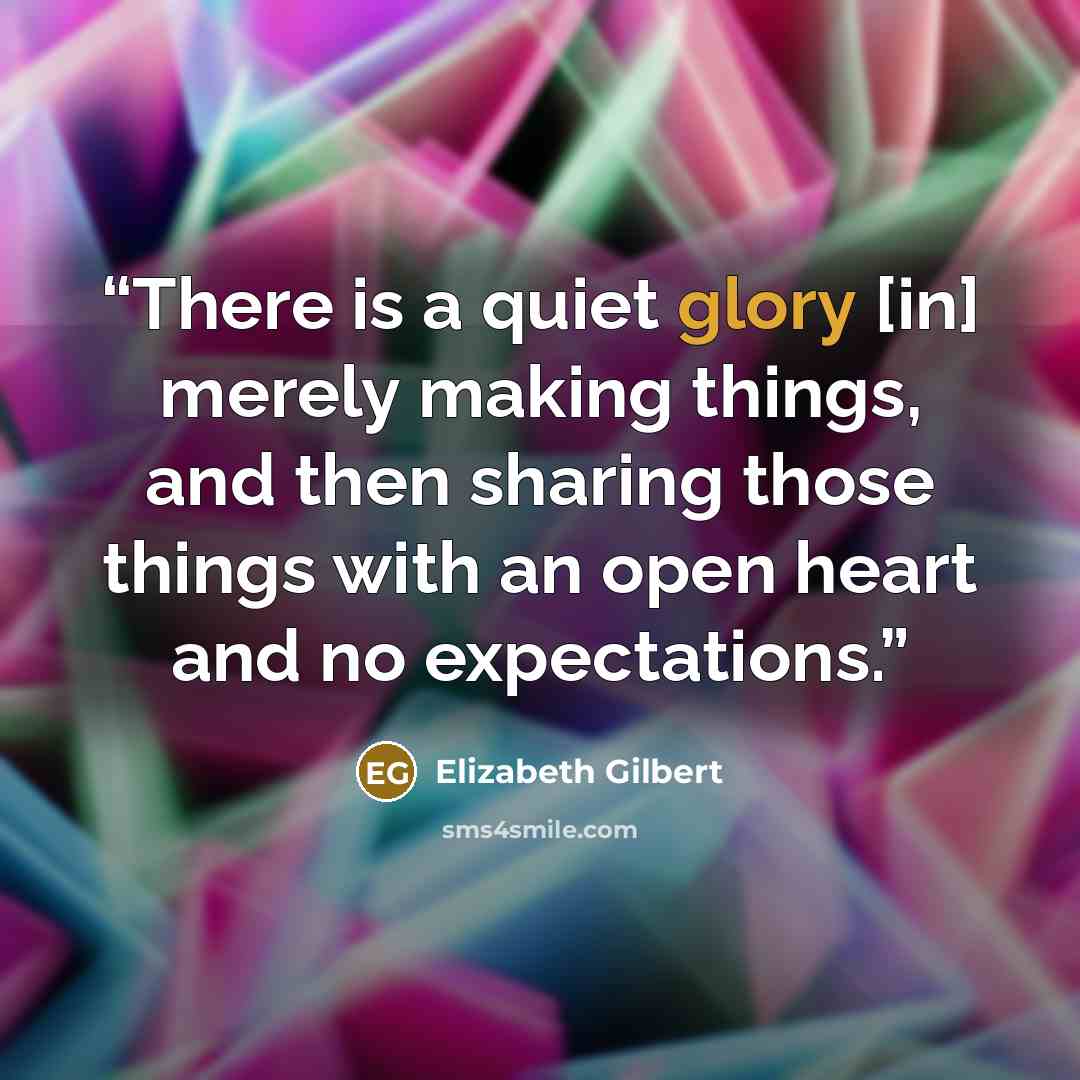 “There is a quiet glory [in] merely making things, and then sharing those things with an open heart and no expectations.” quote by Elizabeth Gilbert