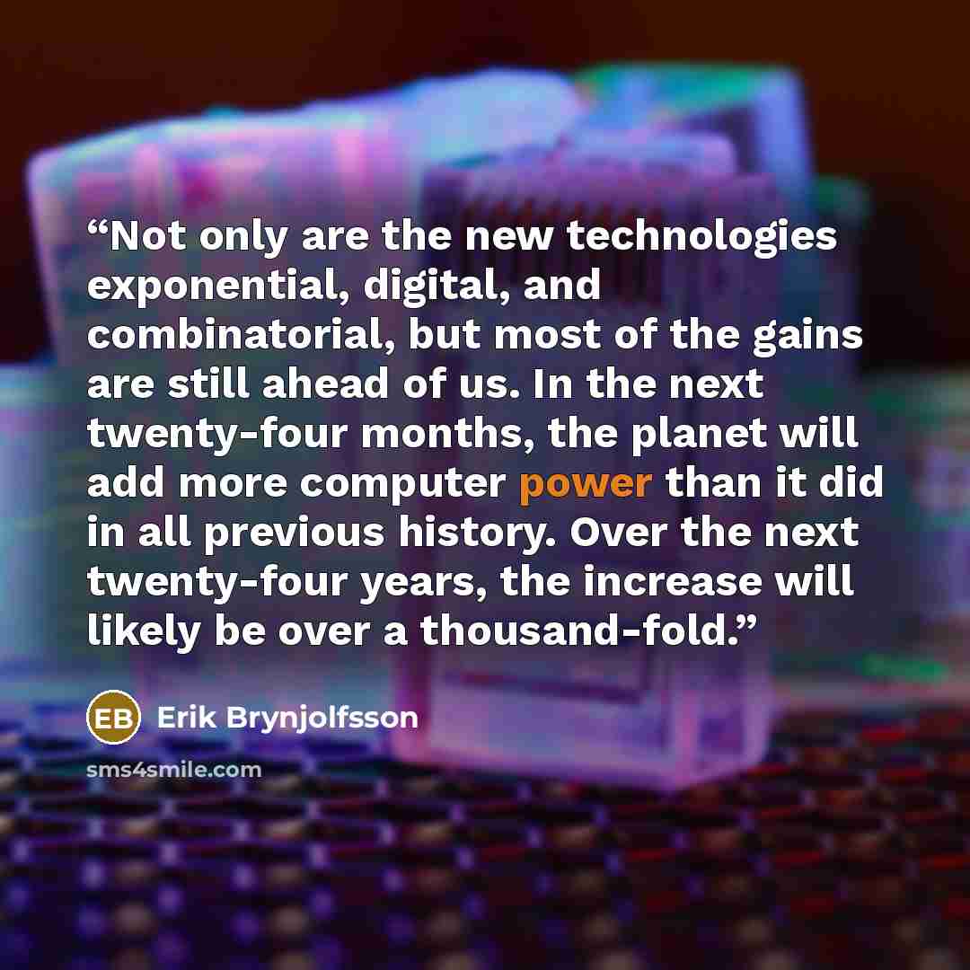 “Not only are the new technologies exponential, digital, and combinatorial, but most of the gains are still ahead of us. In the next twenty-four months, the planet will add more computer power than it did in all previous history. Over the next twenty-four years, the increase will likely be over a…” quote by Erik Brynjolfsson