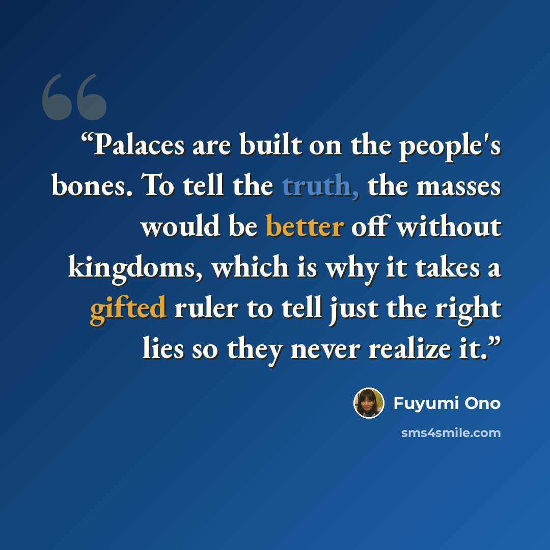 “Palaces are built on the people's bones. To tell the truth, the masses would be better off without kingdoms, which is why it takes a gifted ruler to tell just the right lies so they never realize it.” quote by Fuyumi Ono