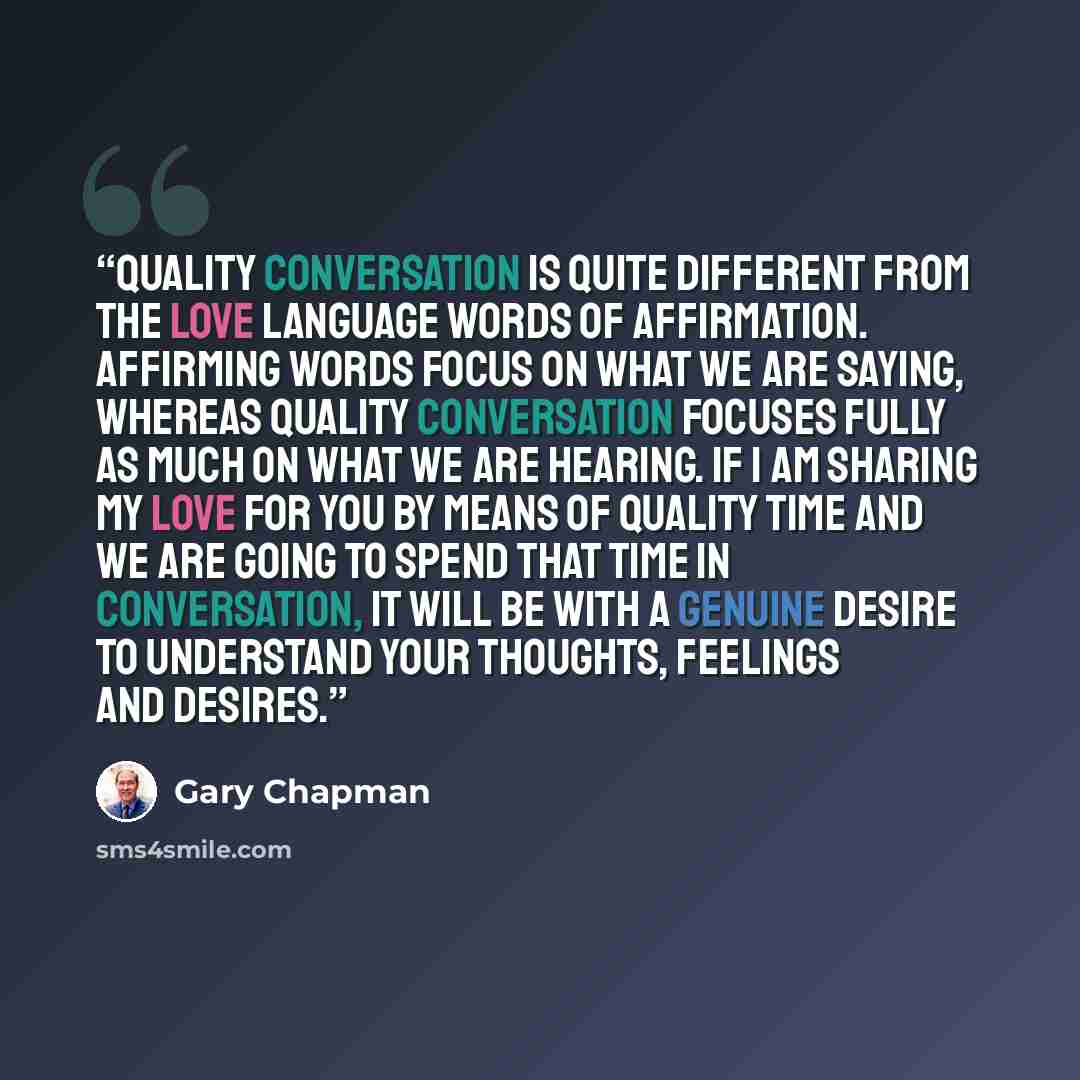 “Quality conversation is quite different from the love language words of affirmation. Affirming words focus on what we are saying, whereas quality conversation focuses fully as much on what we are hearing. If I am sharing my love for you by means of quality time and we are going to spend that time…” quote by Gary Chapman