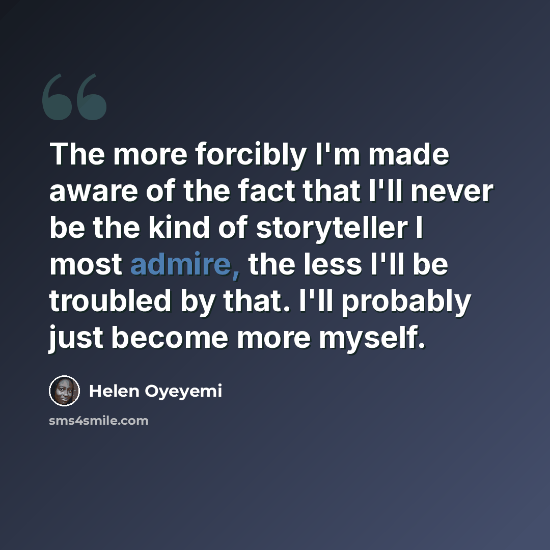 “The more forcibly I'm made aware of the fact that I'll never be the kind of storyteller I most admire, the less I'll be troubled by that. I'll probably just become more myself.” quote by Helen Oyeyemi