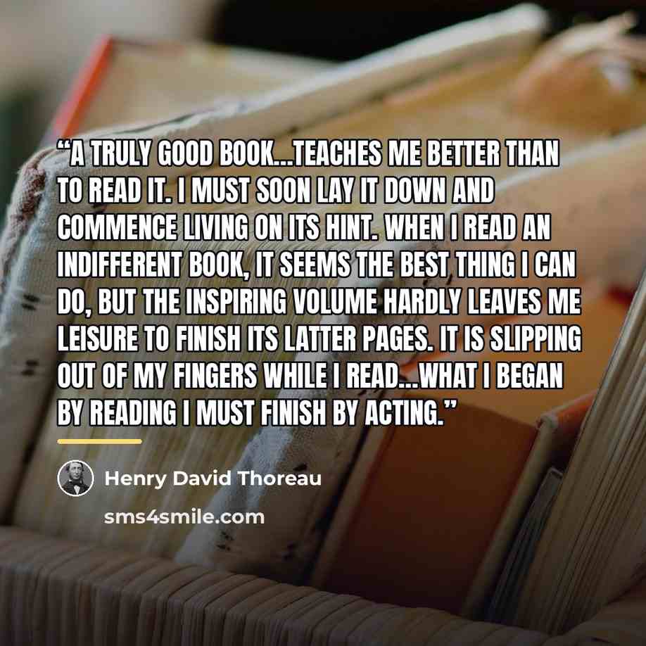 “A truly good book…teaches me better than to read it. I must soon lay it down and commence living on its hint. When I read an indifferent book, it seems the best thing I can do, but the inspiring volume hardly leaves me leisure to finish its latter pages. It is slipping out of my fingers while I…” quote by Henry David Thoreau