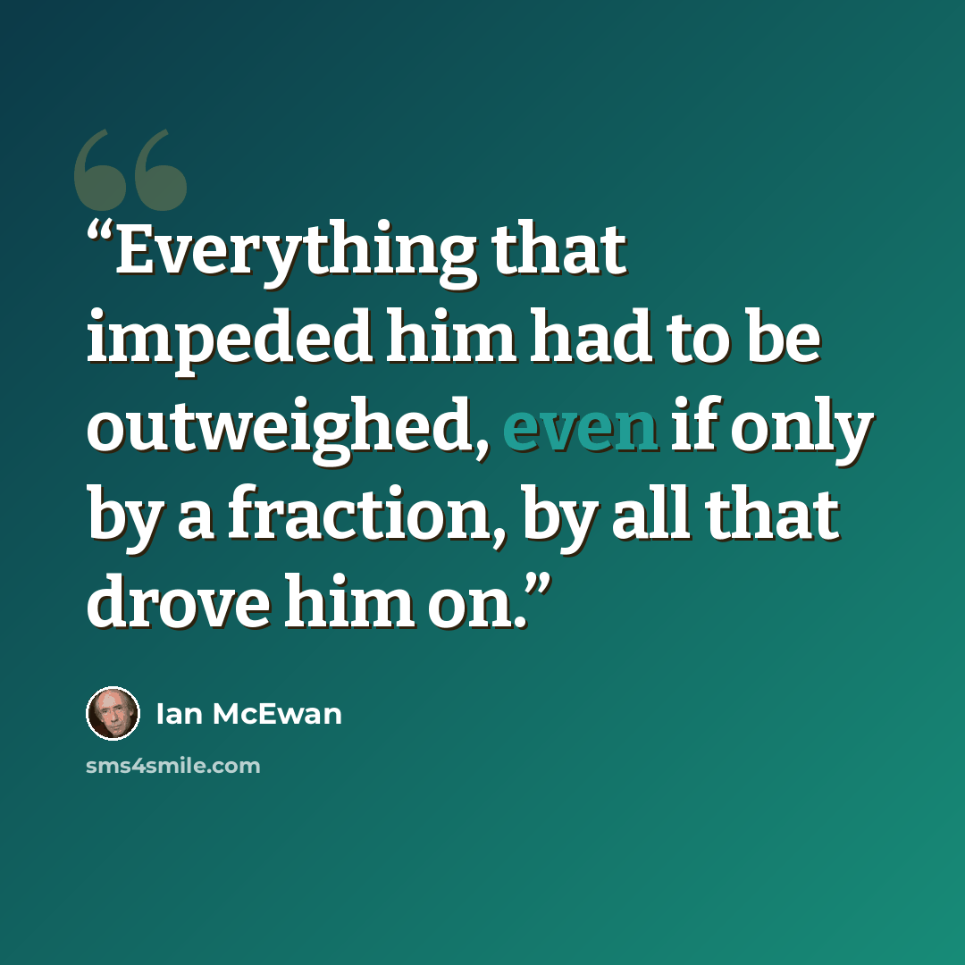 “Everything that impeded him had to be outweighed, even if only by a fraction, by all that drove him on.” quote by Ian McEwan