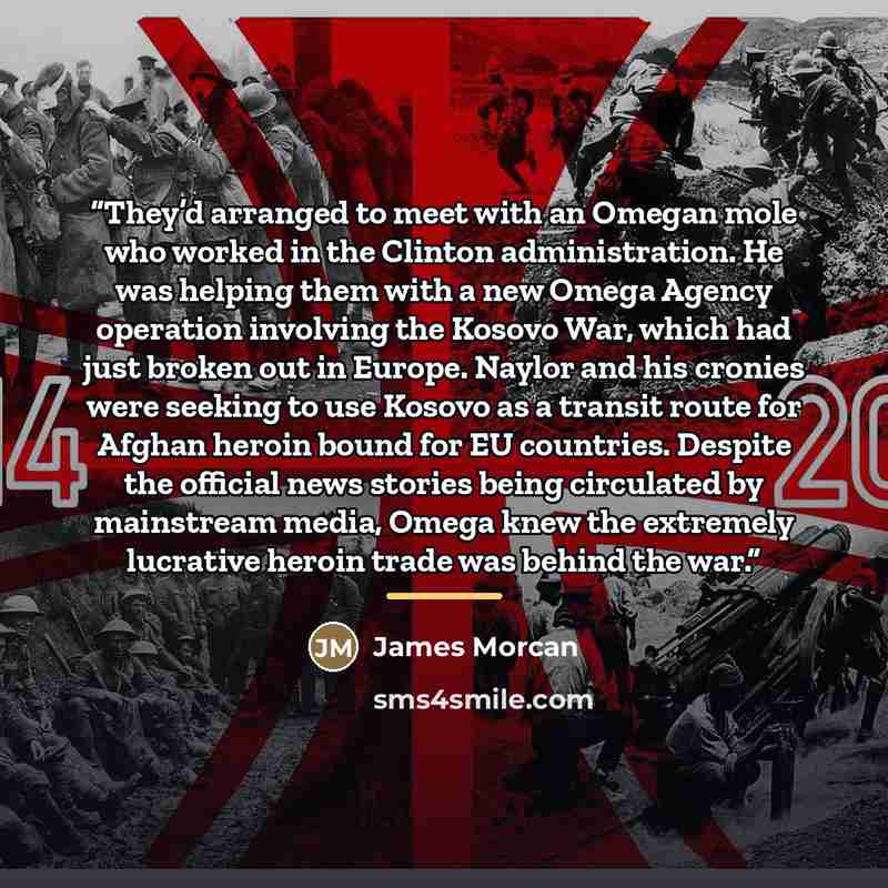 “They’d arranged to meet with an Omegan mole who worked in the Clinton administration. He was helping them with a new Omega Agency operation involving the Kosovo War, which had just broken out in Europe. Naylor and his cronies were seeking to use Kosovo as a transit route for Afghan heroin bound…” quote by James Morcan