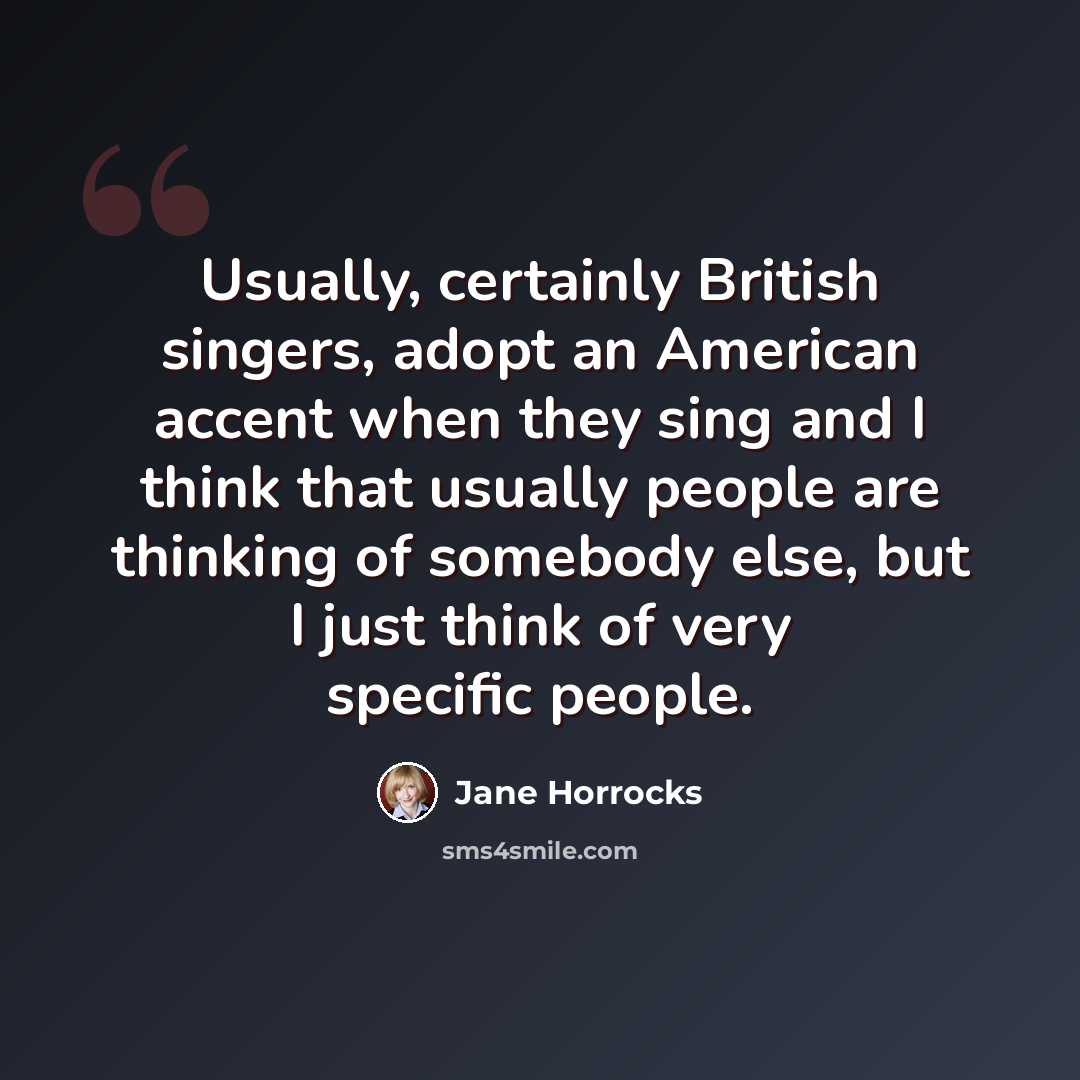 “Usually, certainly British singers, adopt an American accent when they sing and I think that usually people are thinking of somebody else, but I just think of very specific people.” quote by Jane Horrocks