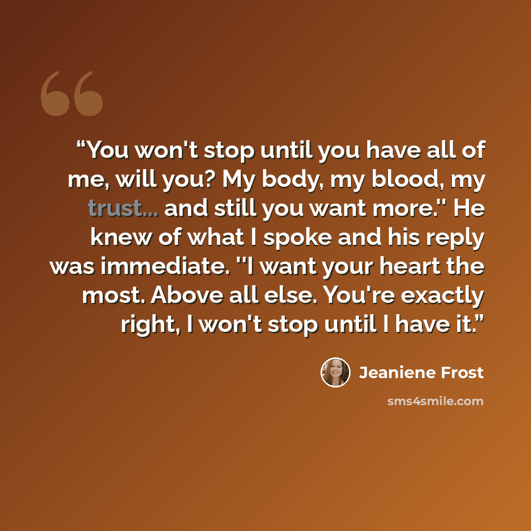 “You won't stop until you have all of me, will you? My body, my blood, my trust... and still you want more.'' He knew of what I spoke and his reply was immediate. ''I want your heart the most. Above all else. You're exactly right, I won't stop until I have it.” quote by Jeaniene Frost