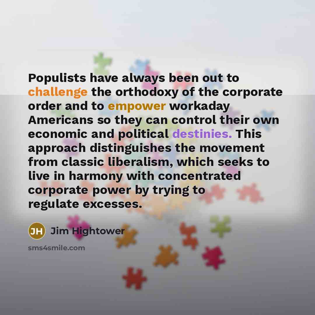 “Populists have always been out to challenge the orthodoxy of the corporate order and to empower workaday Americans so they can control their own economic and political destinies. This approach distinguishes the movement from classic liberalism, which seeks to live in harmony with concentrated…” quote by Jim Hightower