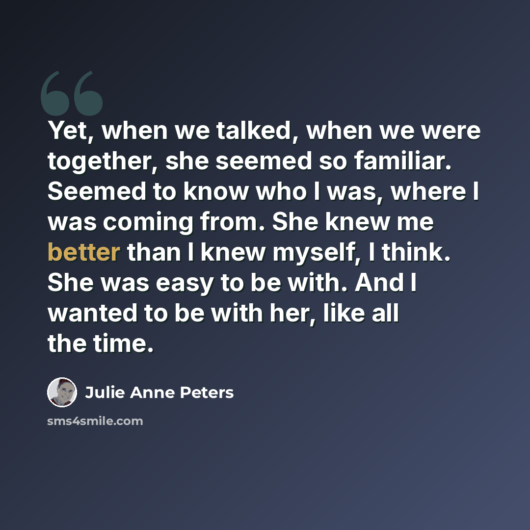 “Yet, when we talked, when we were together, she seemed so familiar. Seemed to know who I was, where I was coming from. She knew me better than I knew myself, I think. She was easy to be with. And I wanted to be with her, like all the time.” quote by Julie Anne Peters
