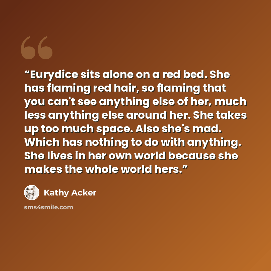“Eurydice sits alone on a red bed. She has flaming red hair, so flaming that you can't see anything else of her, much less anything else around her. She takes up too much space. Also she's mad. Which has nothing to do with anything. She lives in her own world because she makes the whole world hers.” quote by Kathy Acker