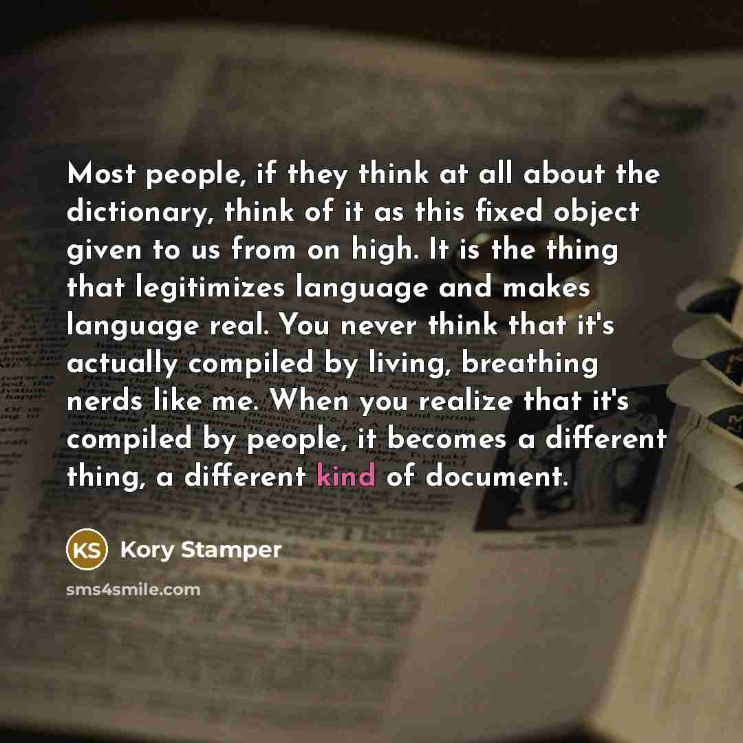 “Most people, if they think at all about the dictionary, think of it as this fixed object given to us from on high. It is the thing that legitimizes language and makes language real. You never think that it's actually compiled by living, breathing nerds like me. When you realize that it's compiled…” quote by Kory Stamper