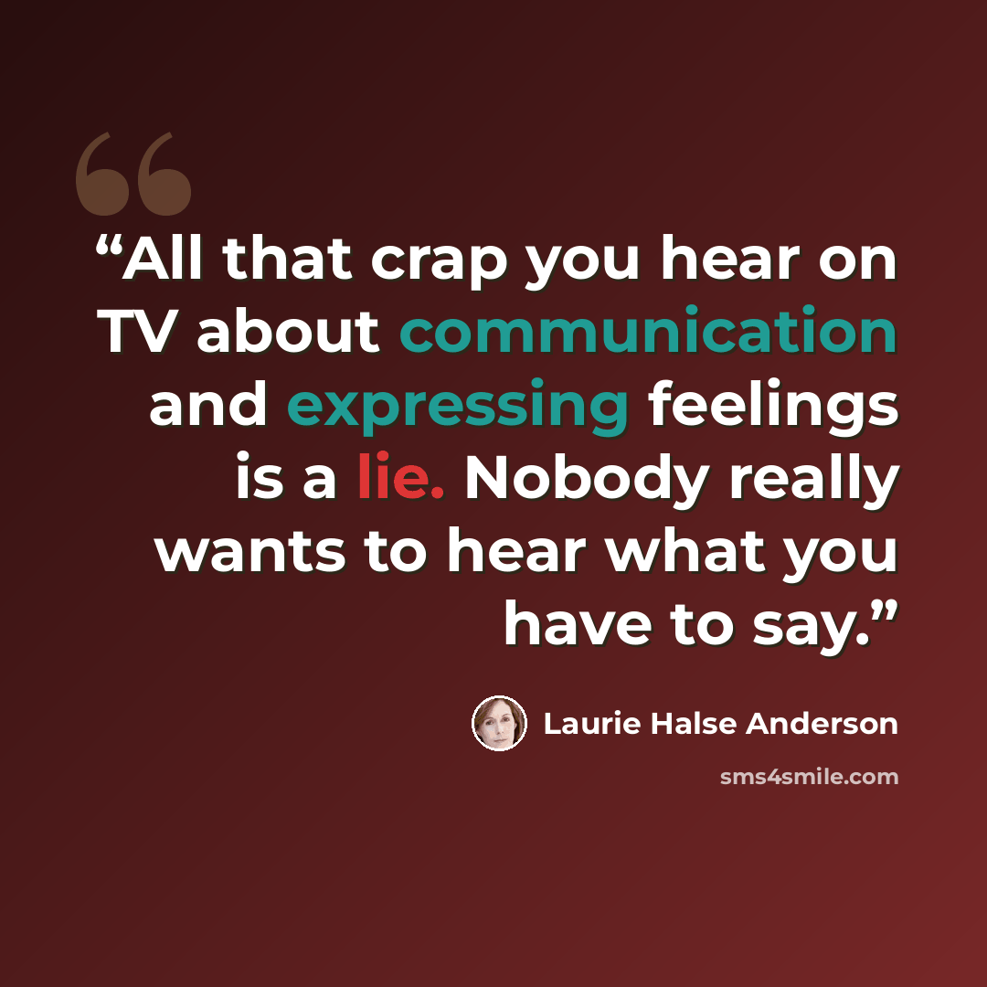 “All that crap you hear on TV about communication and expressing feelings is a lie. Nobody really wants to hear what you have to say.” quote by Laurie Halse Anderson