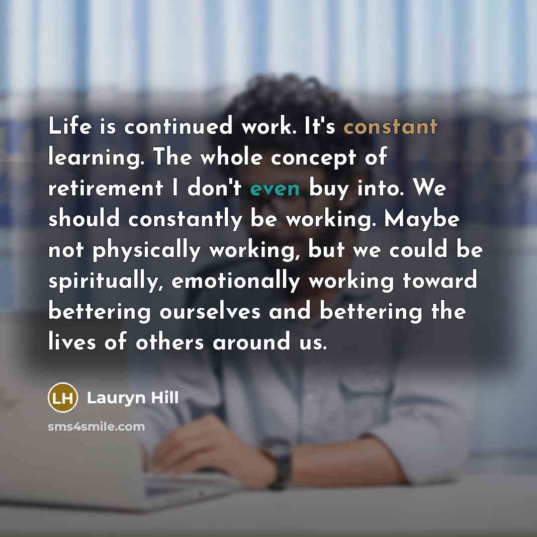 “Life is continued work. It's constant learning. The whole concept of retirement I don't even buy into. We should constantly be working. Maybe not physically working, but we could be spiritually, emotionally working toward bettering ourselves and bettering the lives of others around us.” quote by Lauryn Hill