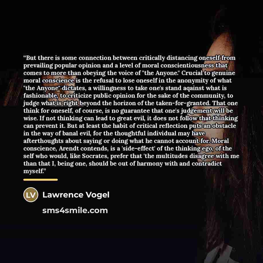 “But there is some connection between critically distancing oneself from prevailing popular opinion and a level of moral conscientiousness that comes to more than obeying the voice of "the Anyone." Crucial to genuine moral conscience is the refusal to lose oneself in the anonymity of what "the…” quote by Lawrence Vogel